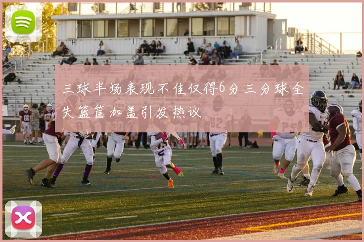 三球半场表现不佳仅得6分三分球全失篮筐加盖引发热议