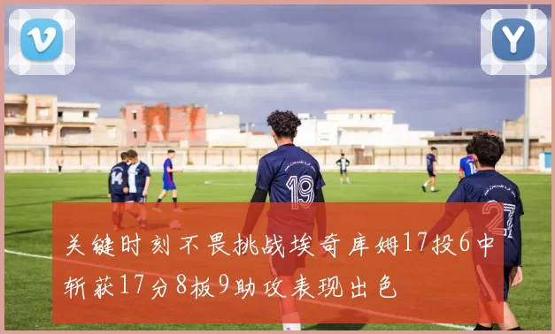 关键时刻不畏挑战埃奇库姆17投6中斩获17分8板9助攻表现出色