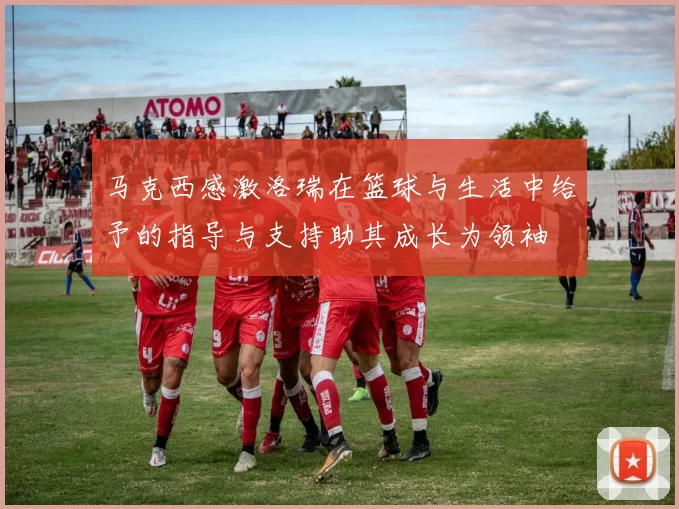 马克西感激洛瑞在篮球与生活中给予的指导与支持助其成长为领袖
