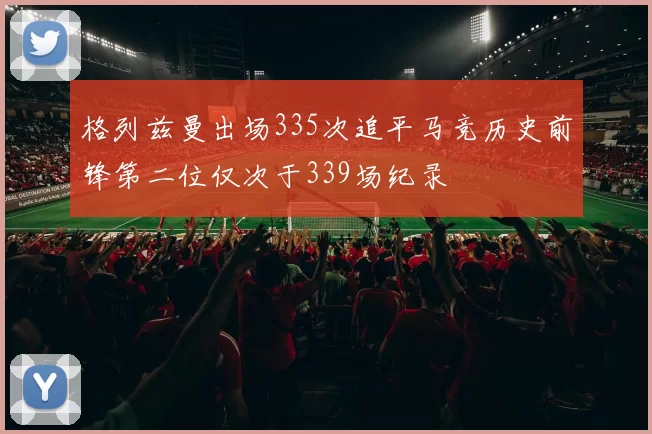 格列兹曼出场335次追平马竞历史前锋第二位仅次于339场纪录